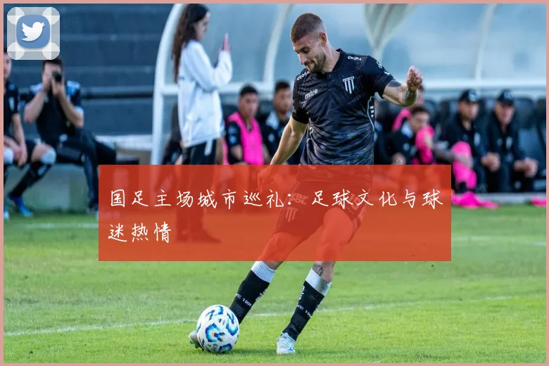 国足主场城市巡礼:足球文化与球迷热情