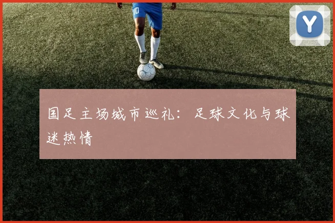 国足主场城市巡礼:足球文化与球迷热情