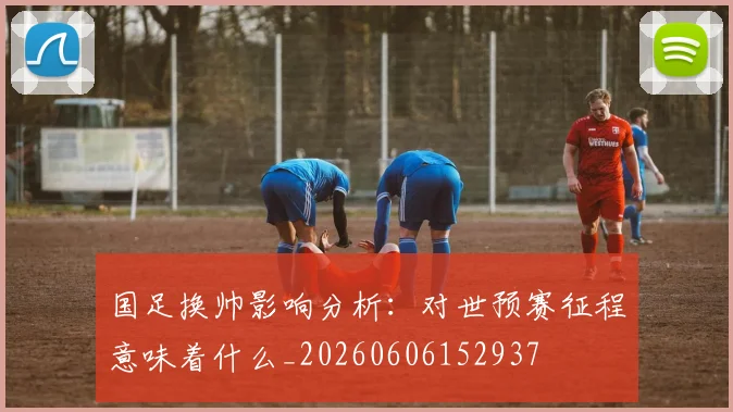 国足换帅影响分析:对世预赛征程意味着什么_20260606152937