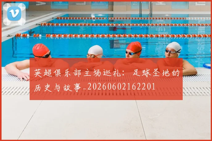 英超俱乐部主场巡礼：足球圣地的历史与故事_20260602162201