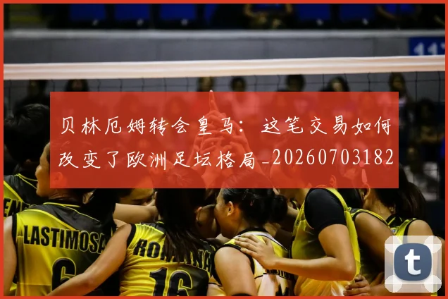贝林厄姆转会皇马:这笔交易如何改变了欧洲足坛格局_20260703182001