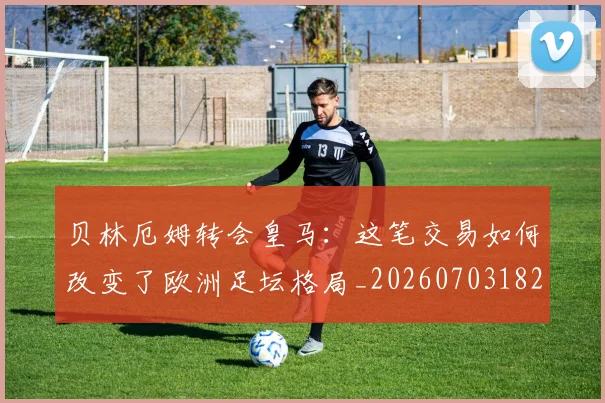 贝林厄姆转会皇马:这笔交易如何改变了欧洲足坛格局_20260703182001